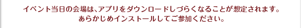 イベント当日の会場は、アプリをダウンロードしづらくなることが想定されます。あらかじめインストールしてご参加ください。