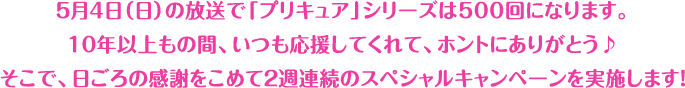 ５月４日（日）の放送で「プリキュア」シリーズは500回になります。10年以上もの間、いつも応援してくれて、ホントにありがとう♪そこで、日ごろの感謝をこめて２週連続のスペシャルキャンペーンを実施します！