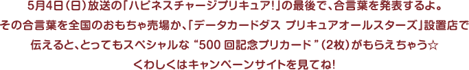 ５月４日（日）放送の「ハピネスチャージプリキュア！」の最後で、合言葉を発表するよ。その合言葉を全国のおもちゃ売場か、「データカードダスプリキュアオールスターズ」設置店で伝えると、とってもスペシャルな“500回記念プリカード”（２枚）がもらえちゃう☆くわしくはキャンペーンサイトを見てね！