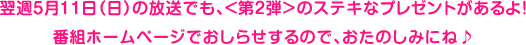 翌週５月１１日（日）の放送でも、＜第２弾＞のステキなプレゼントがあるよ！番組ホームページでおしらせするので、おたのしみにね♪