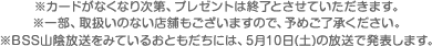 ※カードがなくなり次第、プレゼントは終了とさせていただきます。※一部、取扱いのない店舗もございますので、予めご了承ください。※BSS山陰放送をみているおともだちには、5月10日(土)の放送で発表します。