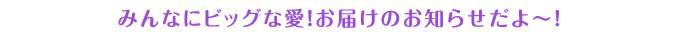 みんなにビッグな愛！お届けのお知らせだよ～！