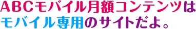 ABCモバイル月額コンテンツはモバイル専用のサイトだよ。