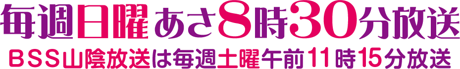 毎週日曜あさ8時30分放送 ＢＳＳ山陰放送の時間は毎週土曜日午前11時15分放送