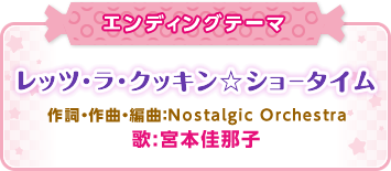 エンディングテーマ「レッツ・ラ・クッキン☆ショータイム」作詞・作曲・編曲：Nostalgic Orchestra、歌:宮本佳那子