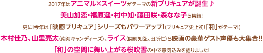 ２０１７年はアニマル×スイーツがテーマの新プリキュアが誕生♪美山加恋・福原遥・村中知・藤田咲・森なな子ら集結！更に！今年は『映画プリキュア』シリーズもパワーアップ(プリキュア史上初！「和」がテーマ！)！木村佳乃、山里亮太（南海キャンディーズ）、ライス（関町知弘、田所仁）ら映画の豪華ゲスト声優も大集合！！「和」の空間に舞い上がる桜吹雪の中で意気込みを語りました！