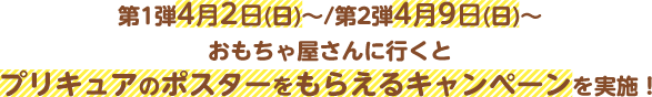 第1弾4月2日(日)～/第2弾4月9日(日)～おもちゃ屋さんに行くとプリキュアのポスターをもらえるキャンぺーンを実施！