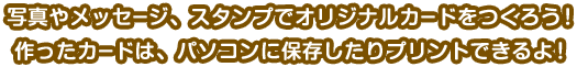 写真やメッセージ、スタンプでオリジナルカードをつくろう！作ったカードは、パソコンに保存したりプリントできるよ！