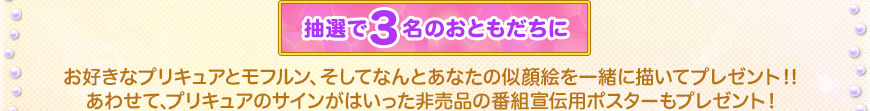 抽選で3名のおともだちに　お好きなプリキュアとモフルン、そしてなんとあなたの似顔絵を一緒に描いてプレゼント！！あわせて、プリキュアのサインがはいった非売品の番組宣伝用ポスターもプレゼント！