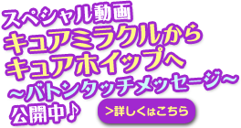 バナー：スペシャル動画　キュアミラクルからキュアホイップへ　～バトンタッチメッセージ～公開中♪