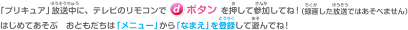 「プリキュア」放送中にテレビのdボタンを押して参加してね！はじめてあそぶおともだちは「メニュー」から「なまえ」を登録して遊んでね！