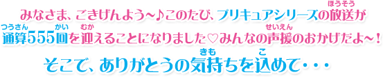 みなさま、ごきげんよう～♪このたび、プリキュアシリーズの放送が通算555回を迎えることになりましたみんなの声援のおかげだよ～！そこで、ありがとうの気持ちを込めて・・・