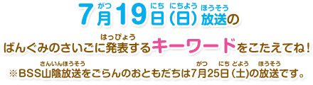 ７月19日（日）放送のばんぐみのさいごに発表するキーワードをこたえてね！※BSS山陰放送をごらんのおともだちは７月25日（土)の放送です。