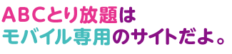 ABCとり放題はモバイル専用のサイトだよ。