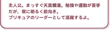 主人公。まっすぐ天真爛漫。勉強や運動が苦手だが、常に明るく前向き。プリキュアのリーダーとして活躍するよ。