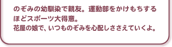のぞみの幼馴染で親友。運動部をかけもちするほどスポーツ大得意。花屋の娘で、いつものぞみを心配しささえていくよ。