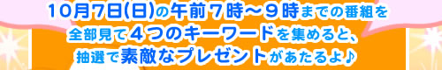 10月７日(日)の午前７時～９時までの番組を全部見て４つのキーワードを集めると、抽選で素敵なプレゼントがあたるよ♪