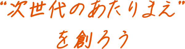 "次世代のあたりまえ"を作ろう