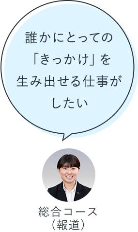 誰かにとっての「きっかけ」を生み出せる仕事がしたい：総合コース（報道）