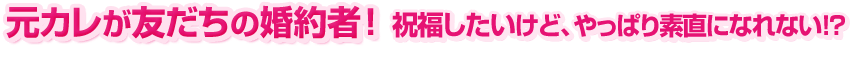 元カレが友だちの婚約者! 祝福したいけど、やっぱり素直になれない!?
