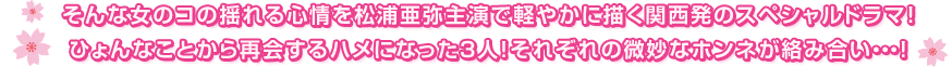 そんな女のコの揺れる心情を松浦亜弥主演で軽やかに描く関西発のスペシャルドラマ!ひょんなことから再会するハメになった3人!それぞれの微妙なホンネが絡み合い・・・!