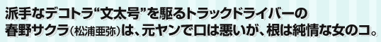 派手なデコトラ“文太号”を駆るトラックドライバーの春野サクラ(松浦亜弥)は、元ヤンで口は悪いが、根は純情な女のコ。