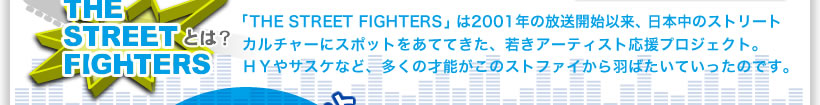 THE STREET FIGHTERSとは？「THE STREET FIGHTERS」は2001年の放送開始以来、日本中のストリートカルチャーにスポットをあててきた、若きアーティスト応援プロジェクト。ＨＹやサスケなど、多くの才能がこのストファイから羽ばたいていったのです。
