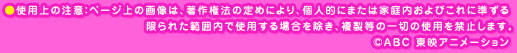 ●使用上の注意：ページ上の画像は、著作権法の定めにより、個人的にまたは家庭内およびこれに準ずる限られた範囲内で使用する場合を除き、複製等の一切の使用を禁止します。cABC 東映アニメーション