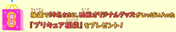 抽選で30名さまに、映画オリジナルグッズがいっぱい入った『プリキュア福袋』をプレゼント！