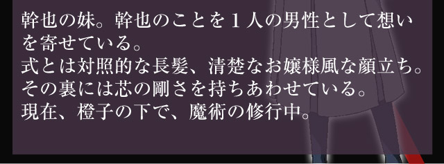 幹也の妹。幹也のことを１人の男性として想いを寄せている。式とは対照的な長髪、清楚なお嬢様風な顔立ち。その裏には芯の剛さを持ちあわせている。現在、橙子の下で、魔術の修行中。