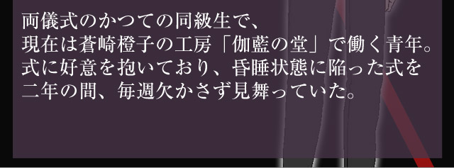 両儀式のかつての同級生で、現在は蒼崎橙子の工房「伽藍の堂」で働く青年。式に好意を抱いており、昏睡状態に陥った式を二年の間、毎週欠かさず見舞っていた。
