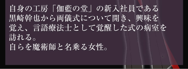 自身の工房「伽藍の堂」の新入社員である
黒崎幹也から両儀式について開き、興味を覚え、言語療法士として覚醒した式の病室を訪れる。自らを魔術師と名乗る女性。