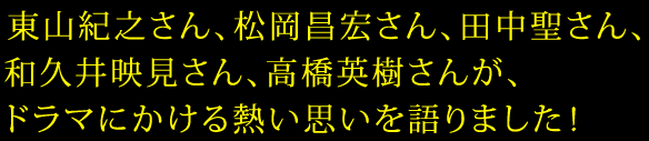 東山紀之さん、松岡昌宏さん、田中聖さん、和久井映見さん、高橋英樹さんが、ドラマにかける熱い思いを語りました！