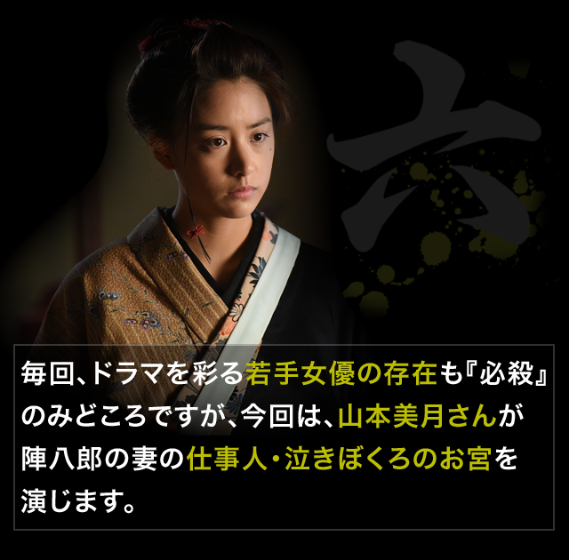 毎回、ドラマを彩る若手女優の存在も『必殺』のみどころですが、今回は、山本美月さんが陣八郎の妻の仕事人・泣きぼくろのお宮を演じます。