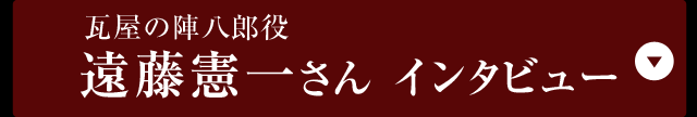 瓦屋の陣八郎役遠藤憲一さんインタビュー