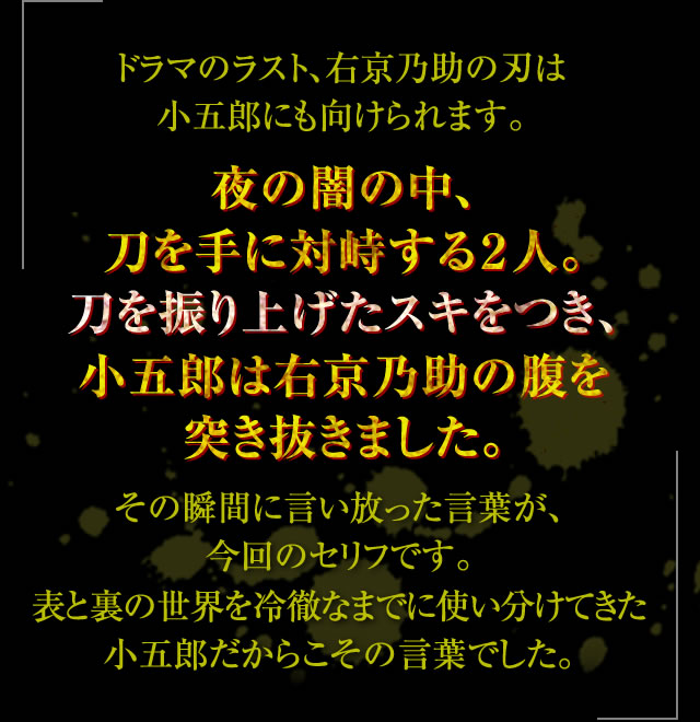 ドラマのラスト、右京乃助の刃は小五郎にも向けられます。夜の闇の中、刀を手に対峙する２人。刀を振り上げたスキをつき、小五郎は右京乃助の腹を突き抜きました。その瞬間に言い放った言葉が、今回のセリフです。表と裏の世界を冷徹なまでに使い分けてきた小五郎だからこその言葉でした。