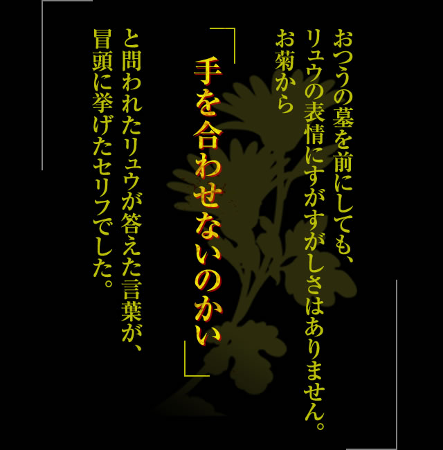 おつうの墓を前にしても、リュウの表情にすがすがしさはありません。お菊から「手を合わせないのかい」と問われたリュウが答えた言葉が、冒頭に挙げたセリフでした。父の教えに背いたことへの後悔をにじませるリュウをいたわるように、彼の背に落ちた花びらをつまみあげ、おつうの墓に供えてやるお菊。ようやくリュウの表情が和らぎます。お菊らしい粋な優しさがかいまみえたシーンでした。