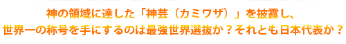 神の領域に達した「神芸（カミワザ）」を披露し、世界一の称号を手にするのは最強世界選抜か？それとも日本代表か？