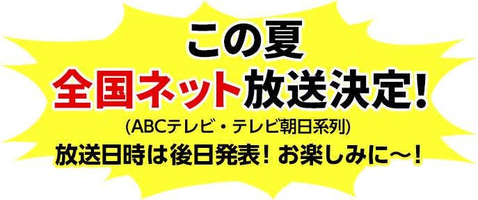 この夏 全国ネット放送決定！(ABCテレビ・テレビ朝日系列)放送日時は後日発表！お楽しみに～！