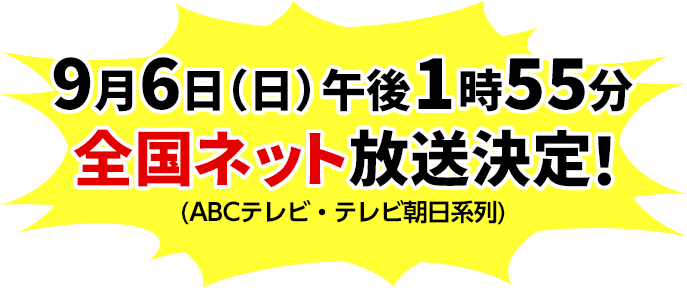 9月6日（日）午後1時55分 全国ネット放送決定！(ABCテレビ・テレビ朝日系列)