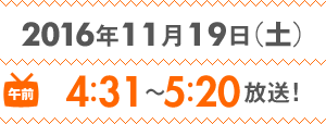 2016年11月19日（土）午前4：31～5：20放送！