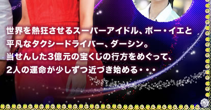 世界を熱狂させるスーパーアイドル、ボー・イエと平凡なタクシードライバー、ダーシン。当せんした３億元の宝くじの行方をめぐって、２人の運命が少しずつ近づき始める･･･