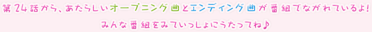 第24話から、あたらしいオープニング曲とエンディング曲が番組でながれているよ！みんな番組をみていっしょにうたってね♪