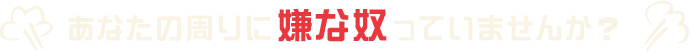 あなたの周りに嫌な奴っていませんか？