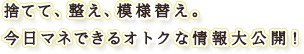 捨てて、整え、模様替え。今日マネできるオトクな情報大公開！