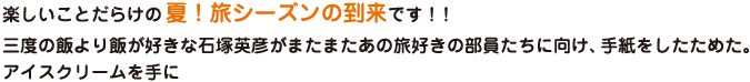 楽しいことだらけの 夏！旅シーズンの到来です！！三度の飯より飯が好きな石塚英彦がまたまたあの旅好きの部員たちに向け、手紙をしたためた。アイスクリームを手に