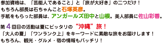 参加資格は「芸能人であること」と「旅が大好き」の二つだけ！もちろん部長は石ちゃんこと石塚英彦。手紙をもらった部員はアンガールズ田中と山根。美人部員に佐山彩香。第4回目の活動は夏にピッタリの“沖縄”旅！「大人の夏」「ワンランク上」をキーワードに素敵な旅をお届けします！もちろん、観光・グルメ・宿の情報もバッチリ！