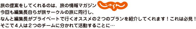 旅の提案をしてくれるのは、旅の情報マガジンじゃらん　今回も編集長自らが旅サークルの旅に同行し、なんと編集長がプライベートで行くオススメの２つのプランを紹介してくれます！これは必見！そこで４人は２つのチームに分かれて活動することに…
