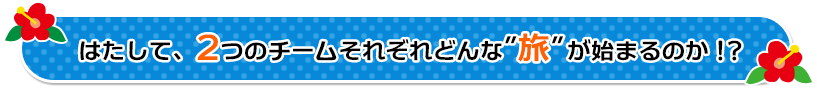 はたして、２つのチームそれぞれ　どんな［旅］が始まるのか！？