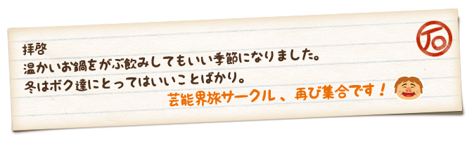 拝啓　温かいお鍋をがぶ飲みしてもいい季節になりました。冬はボク達にとってはいいことばかり。　芸能界旅サークル、再び集合です！